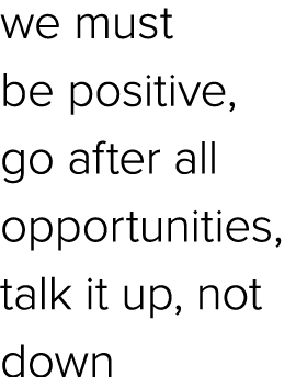 we must be positive, go after all opportunities, talk it up, not down