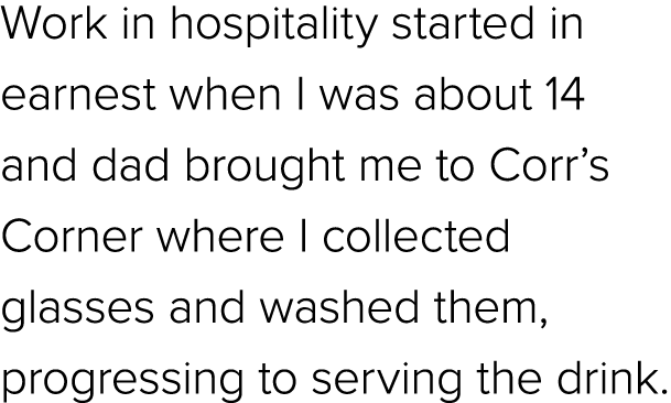 Work in hospitality started in earnest when I was about 14 and dad brought me to Corr’s Corner where I collected glas...