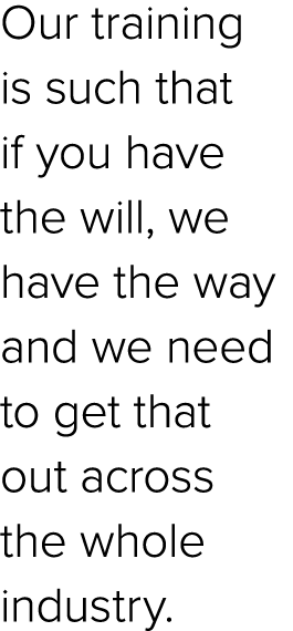 Our training is such that if you have the will, we have the way and we need to get that out across the whole industry.