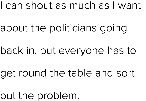 I can shout as much as I want about the politicians going back in, but everyone has to get round the table and sort o...