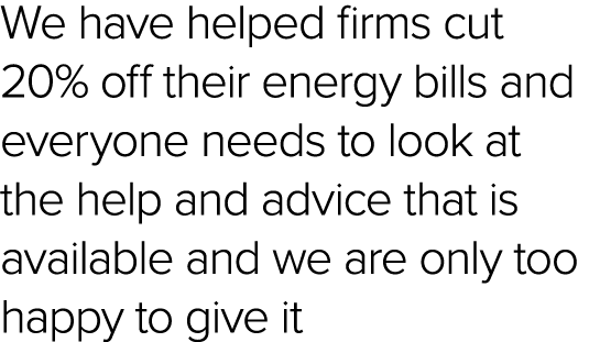 We have helped firms cut 20% off their energy bills and everyone needs to look at the help and advice that is availab...