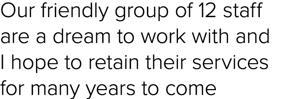 Our friendly group of 12 staff are a dream to work with and I hope to retain their services for many years to come