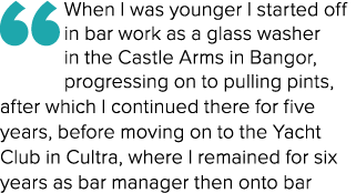“When I was younger I started off in bar work as a glass washer in the Castle Arms in Bangor, progressing on to pulli...