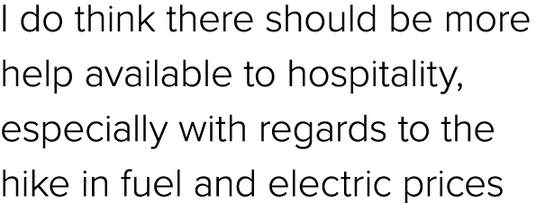 I do think there should be more help available to hospitality, especially with regards to the hike in fuel and electr...