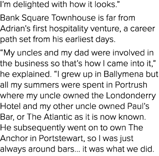 I’m delighted with how it looks.” Bank Square Townhouse is far from Adrian’s first hospitality venture, a career path...