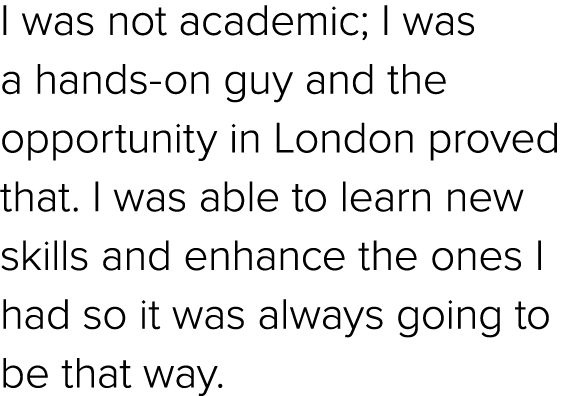 I was not academic; I was a hands on guy and the opportunity in London proved that. I was able to learn new skills an...
