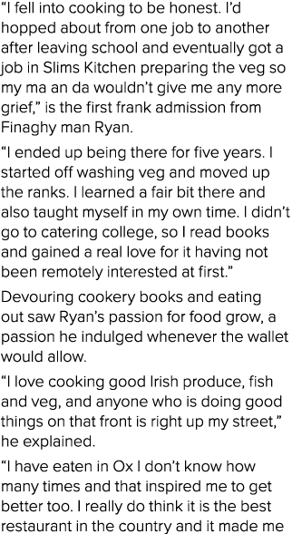 “I fell into cooking to be honest. I’d hopped about from one job to another after leaving school and eventually got a...