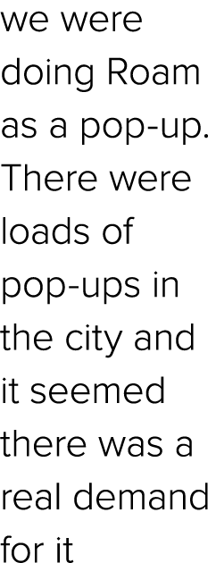 we were doing Roam as a pop up. There were loads of pop ups in the city and it seemed there was a real demand for it