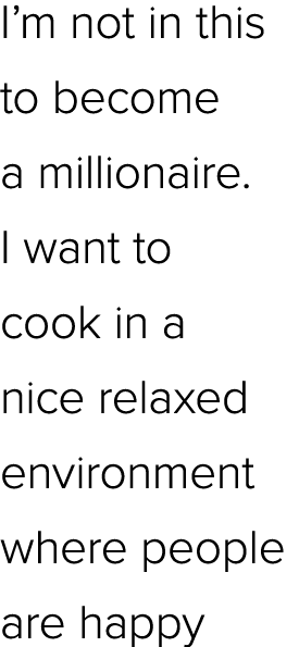 I’m not in this to become a millionaire. I want to cook in a nice relaxed environment where people are happy
