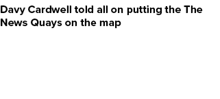 Davy Cardwell told all on putting the The News Quays on the map
