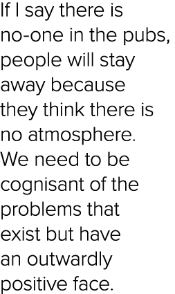 If I say there is no one in the pubs, people will stay away because they think there is no atmosphere. We need to be ...
