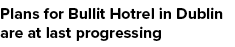 Plans for Bullit Hotrel in Dublin are at last progressing