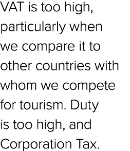 VAT is too high, particularly when we compare it to other countries with whom we compete for tourism. Duty is too hig...