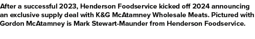 After a successful 2023, Henderson Foodservice kicked off 2024 announcing an exclusive supply deal with K&G McAtamney...