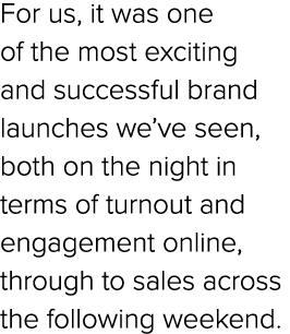 For us, it was one of the most exciting and successful brand launches we’ve seen, both on the night in terms of turno...