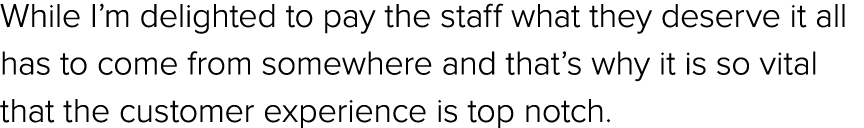 While I’m delighted to pay the staff what they deserve it all has to come from somewhere and that’s why it is so vita...