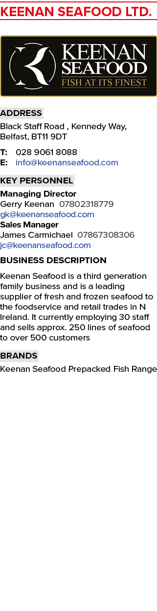 KEENAN SEAFOOD LTD. ￼ Address Black Staff Road , Kennedy Way, Belfast, BT11 9DT T: 028 9061 8088 E: info@keenanseafoo...