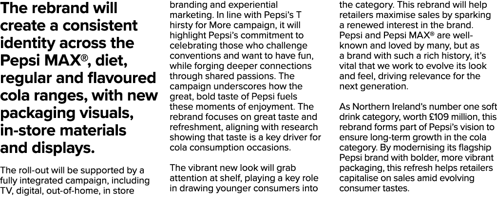 The rebrand will create a consistent identity across the Pepsi MAX®, diet, regular and flavoured cola ranges, with ne...