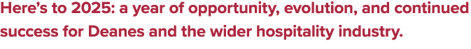 Here’s to 2025: a year of opportunity, evolution, and continued success for Deanes and the wider hospitality industry. 