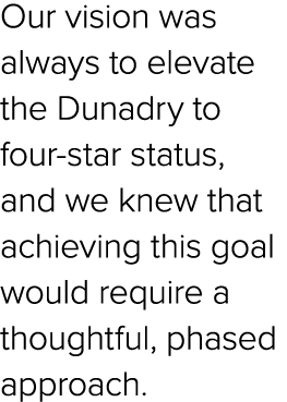 Our vision was always to elevate the Dunadry to four star status, and we knew that achieving this goal would require ...