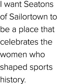 I want Seatons of Sailortown to be a place that celebrates the women who shaped sports history.