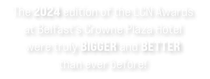 The 2024 edition of the LCN Awards at Belfast’s Crowne Plaza Hotel were truly bigger and better than ever before!