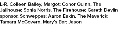L R, Colleen Bailey, Margot; Conor Quinn, The Jailhouse; Sonia Norris, The Firehouse; Gareth Devlin sponsor, Schweppe...