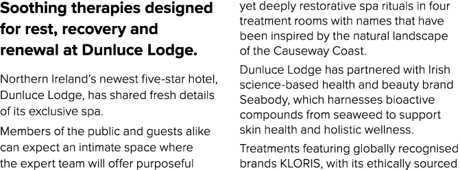 Soothing therapies designed for rest, recovery and renewal at Dunluce Lodge. Northern Ireland’s newest five star hote...