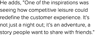 He adds, “One of the inspirations was seeing how competitive leisure could redefine the customer experience. It’s not...