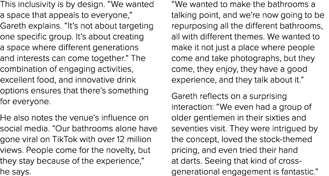 This inclusivity is by design. “We wanted a space that appeals to everyone,” Gareth explains. “It’s not about targeti...