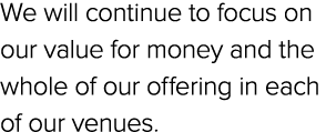 We will continue to focus on our value for money and the whole of our offering in each of our venues.