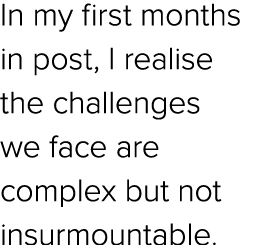 In my first months in post, I realise the challenges we face are complex but not insurmountable.