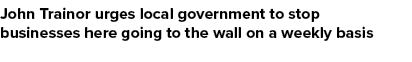 John Trainor urges local government to stop businesses here going to the wall on a weekly basis