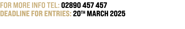 For more info TEL: 02890 457 457 DEADLINE FOR ENTRIES: 20th MARCH 2025