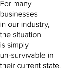For many businesses in our industry, the situation is simply un survivable in their current state.
