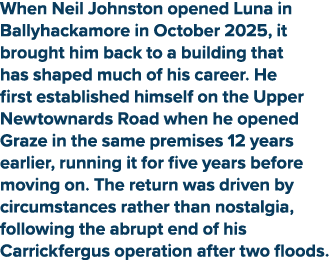 When Neil Johnston opened Luna in Ballyhackamore in October 2025, it brought him back to a building that has shaped m...