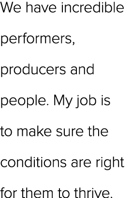 We have incredible performers, producers and people. My job is to make sure the conditions are right for them to thrive.