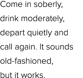 Come in soberly, drink moderately, depart quietly and call again. It sounds old fashioned, but it works.