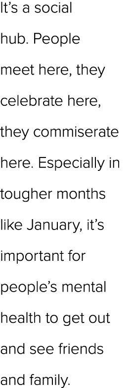 It’s a social hub. People meet here, they celebrate here, they commiserate here. Especially in tougher months like Ja...