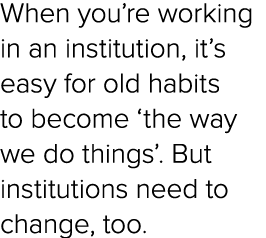 When you’re working in an institution, it’s easy for old habits to become ‘the way we do things’. But institutions ne...