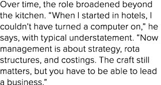 Over time, the role broadened beyond the kitchen. “When I started in hotels, I couldn’t have turned a computer on,” h...