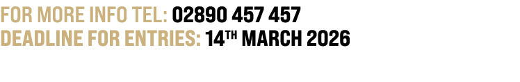 For more info TEL: 02890 457 457 DEADLINE FOR ENTRIES: 14th MARCH 2026