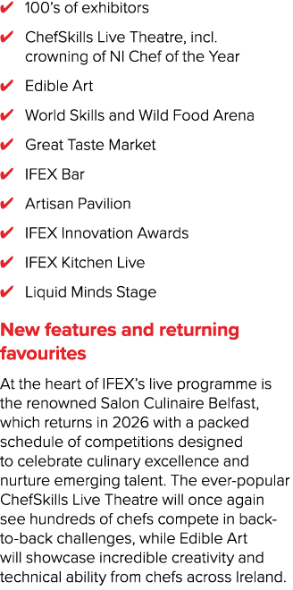 ✔ 100’s of exhibitors ✔ ChefSkills Live Theatre, incl. crowning of NI Chef of the Year ✔ Edible Art ✔ World Skills an...