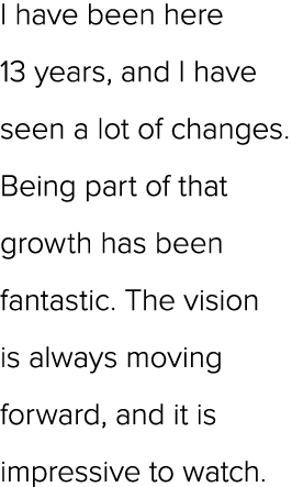 I have been here 13 years, and I have seen a lot of changes. Being part of that growth has been fantastic. The vision...