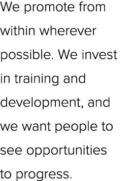 We promote from within wherever possible. We invest in training and development, and we want people to see opportunit...