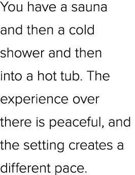 You have a sauna and then a cold shower and then into a hot tub. The experience over there is peaceful, and the setti...