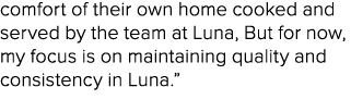 comfort of their own home cooked and served by the team at Luna, But for now, my focus is on maintaining quality and ...