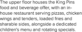 The upper floor houses the King Pins food and beverage offer, with an in house restaurant serving pizzas, chicken win...