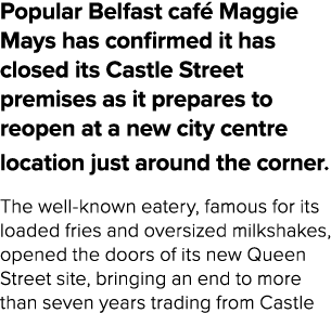 Popular Belfast caf Maggie Mays has confirmed it has closed its Castle Street premises as it prepares to reopen at a...